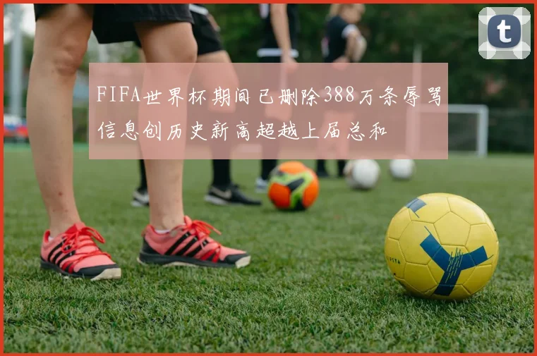 FIFA世界杯期间已删除388万条辱骂信息创历史新高超越上届总和