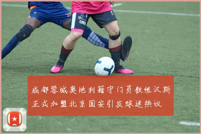 成都蓉城奥地利籍守门员教练汉斯正式加盟北京国安引发球迷热议