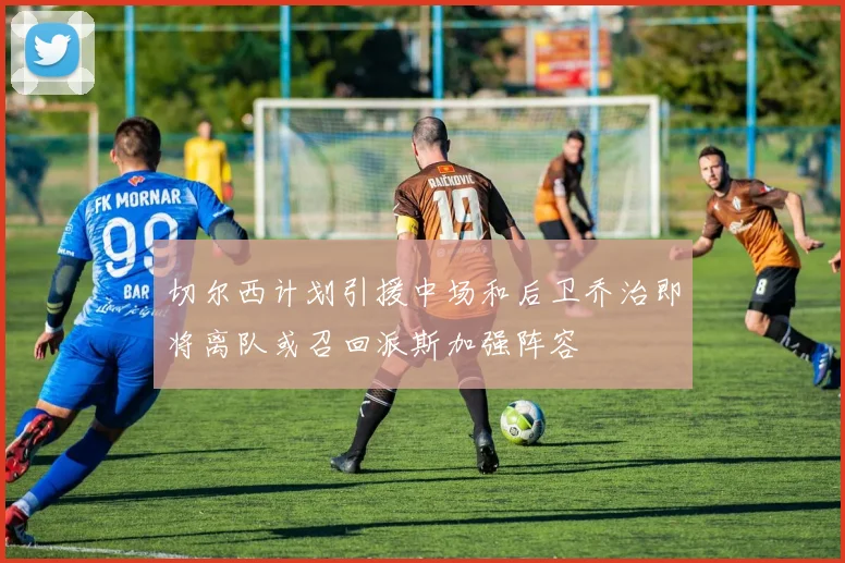 切尔西计划引援中场和后卫乔治即将离队或召回派斯加强阵容
