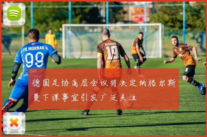 德国足协高层会议将决定纳格尔斯曼下课事宜引发广泛关注