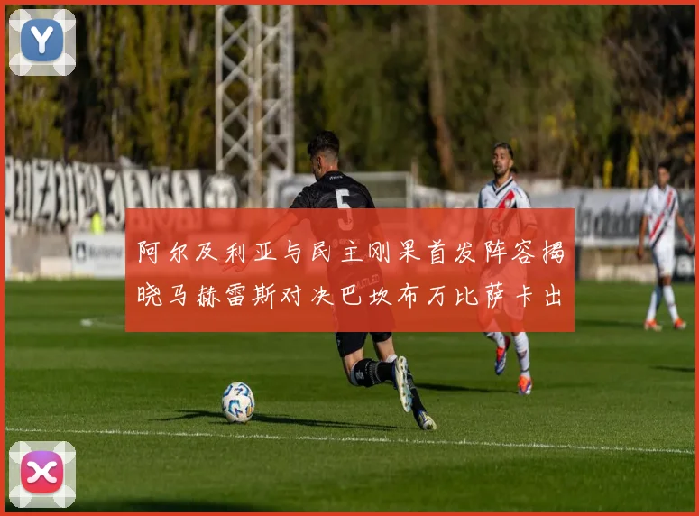 阿尔及利亚与民主刚果首发阵容揭晓马赫雷斯对决巴坎布万比萨卡出战