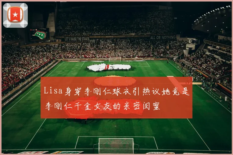 Lisa身穿李刚仁球衣引热议她竟是李刚仁千金女友的亲密闺蜜