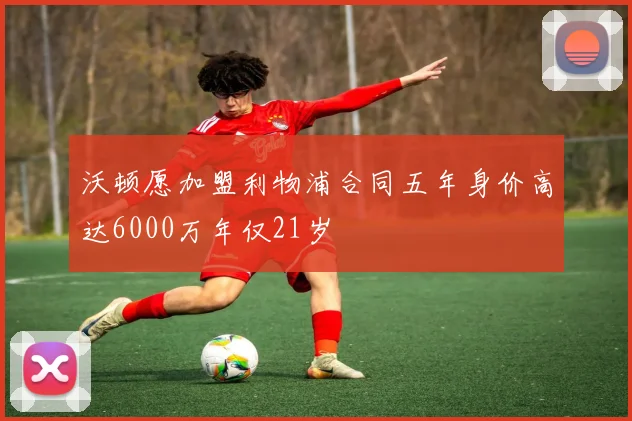沃顿愿加盟利物浦合同五年身价高达6000万年仅21岁