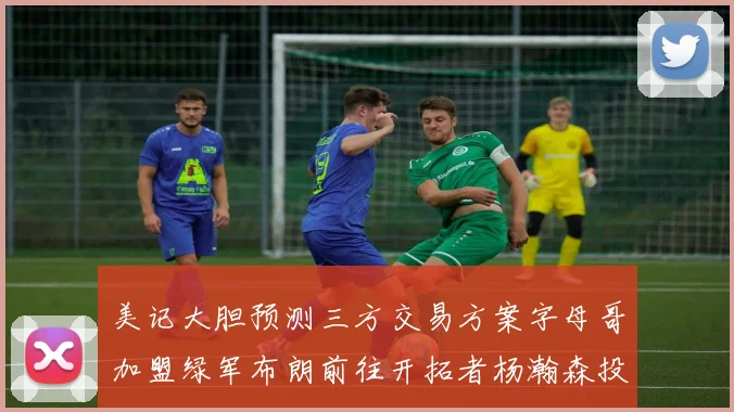 美记大胆预测三方交易方案字母哥加盟绿军布朗前往开拓者杨瀚森投奔雄鹿