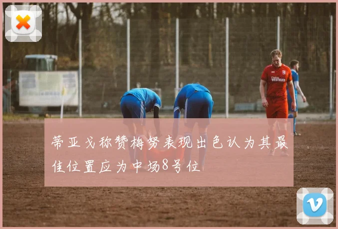 蒂亚戈称赞梅努表现出色认为其最佳位置应为中场8号位