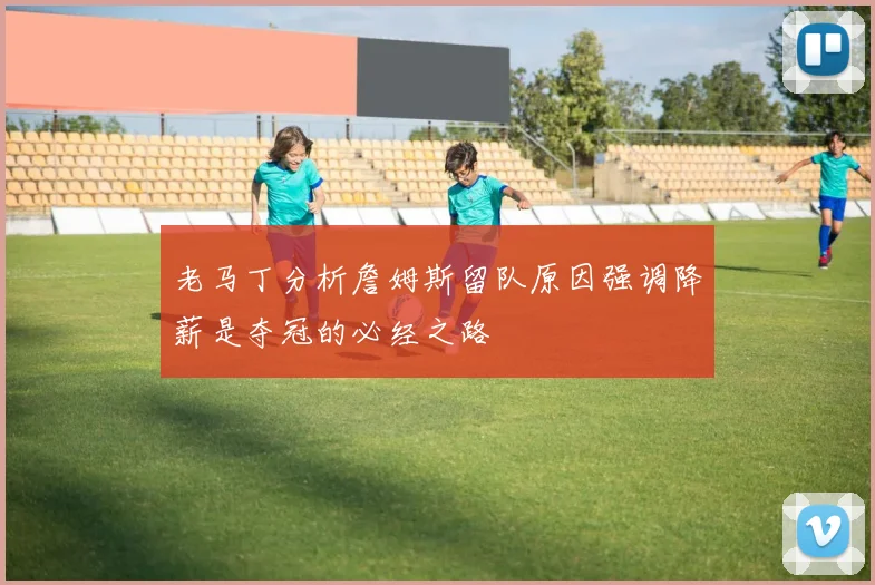 老马丁分析詹姆斯留队原因强调降薪是夺冠的必经之路