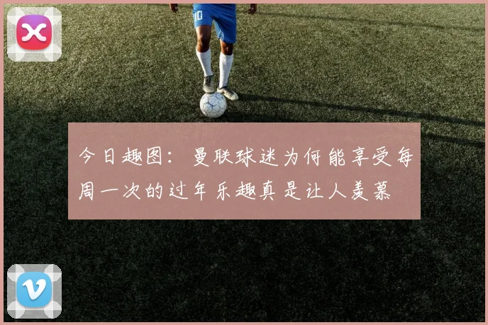 今日趣图：曼联球迷为何能享受每周一次的过年乐趣真是让人羡慕