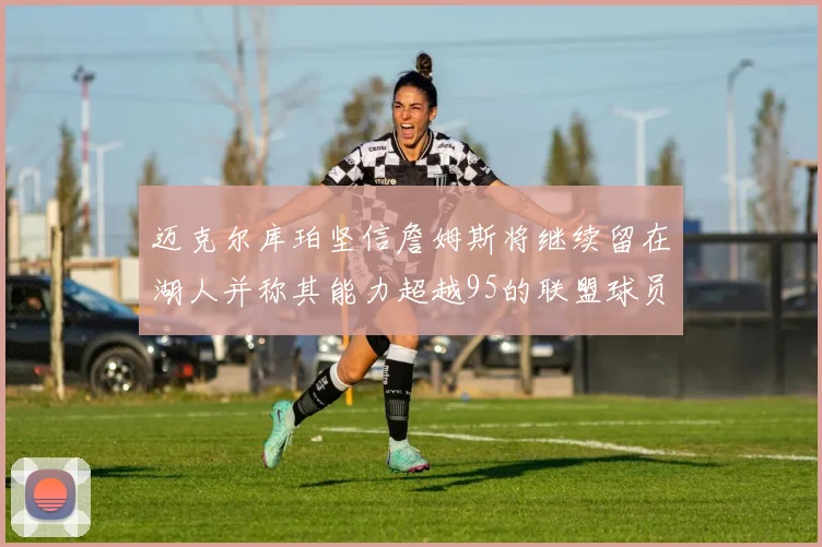 迈克尔库珀坚信詹姆斯将继续留在湖人并称其能力超越95的联盟球员
