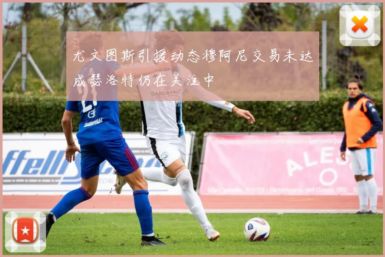 尤文图斯引援动态穆阿尼交易未达成瑟洛特仍在关注中