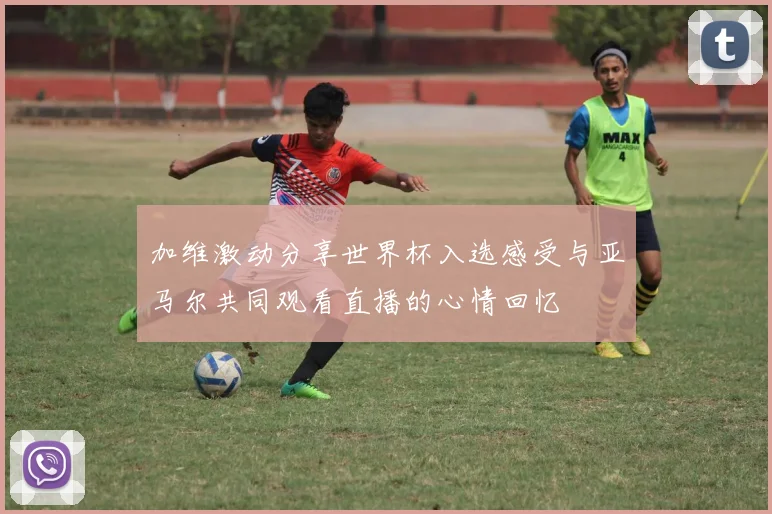 加维激动分享世界杯入选感受与亚马尔共同观看直播的心情回忆