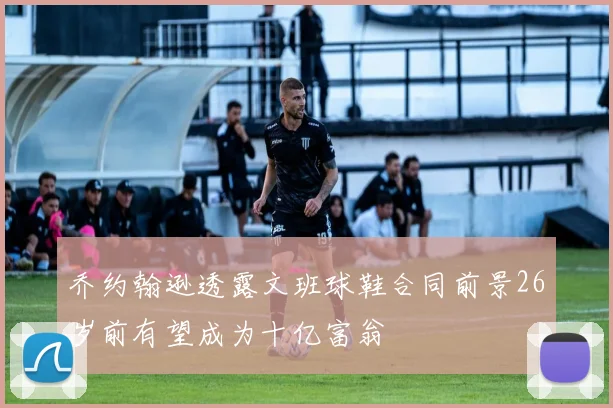 乔约翰逊透露文班球鞋合同前景26岁前有望成为十亿富翁