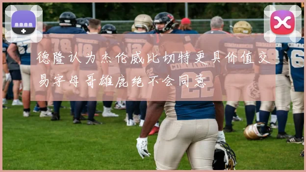 德隆认为杰伦威比切特更具价值交易字母哥雄鹿绝不会同意