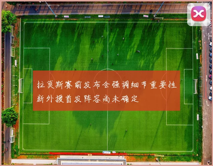 拉莫斯赛前发布会强调细节重要性新外援首发阵容尚未确定
