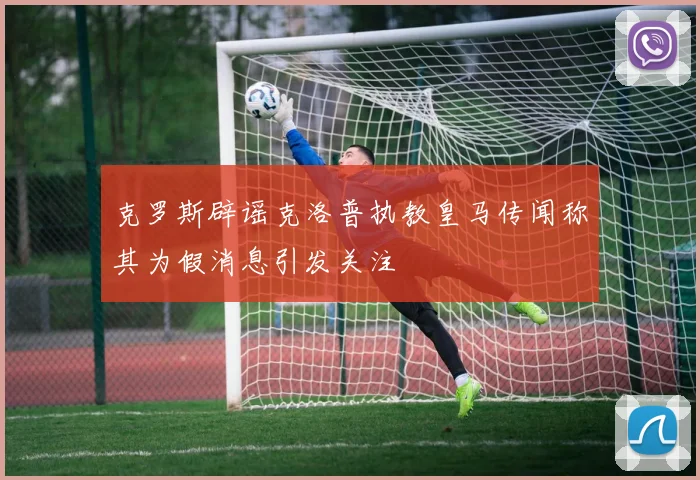 克罗斯辟谣克洛普执教皇马传闻称其为假消息引发关注