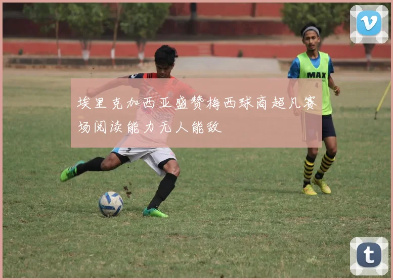 埃里克加西亚盛赞梅西球商超凡赛场阅读能力无人能敌