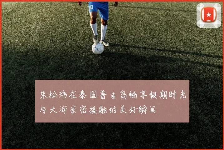 朱松玮在泰国普吉岛畅享假期时光与大海亲密接触的美好瞬间
