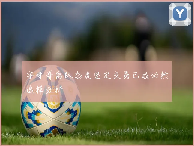字母哥离队态度坚定交易已成必然选择分析