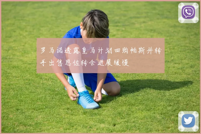 罗马诺透露皇马计划回购帕斯并转手出售恩佐转会进展缓慢