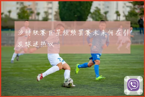 沙特联赛巨星频频罢赛未来何在引发球迷热议